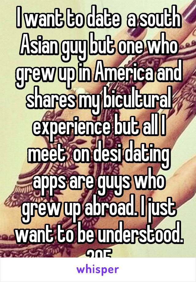 I want to date  a south Asian guy but one who grew up in America and shares my bicultural experience but all I meet  on desi dating apps are guys who grew up abroad. I just want to be understood. 29F