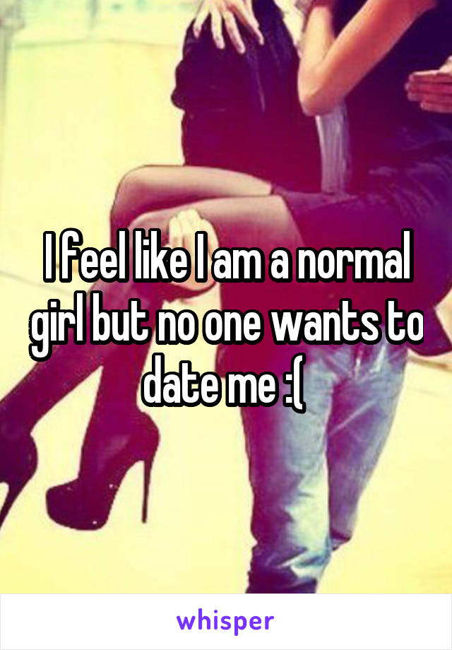 I feel like I am a normal girl but no one wants to date me :( 