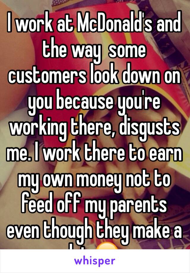 I work at McDonald's and the way  some customers look down on you because you're working there, disgusts me. I work there to earn my own money not to feed off my parents even though they make a lot 😒