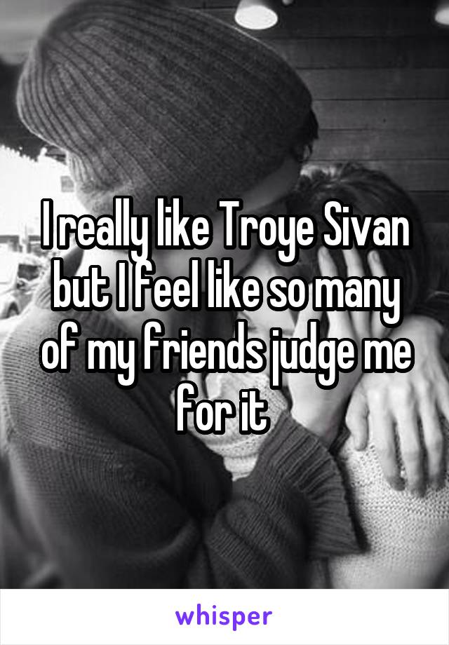 I really like Troye Sivan but I feel like so many of my friends judge me for it 