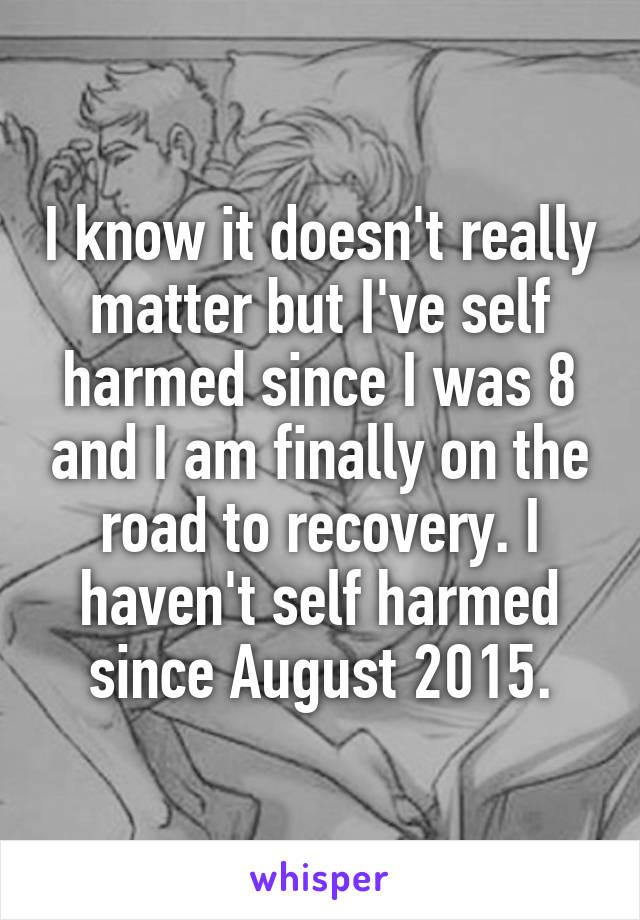 I know it doesn't really matter but I've self harmed since I was 8 and I am finally on the road to recovery. I haven't self harmed since August 2015.