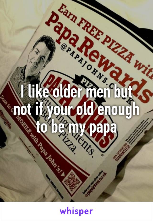 I like older men but not if your old enough to be my papa