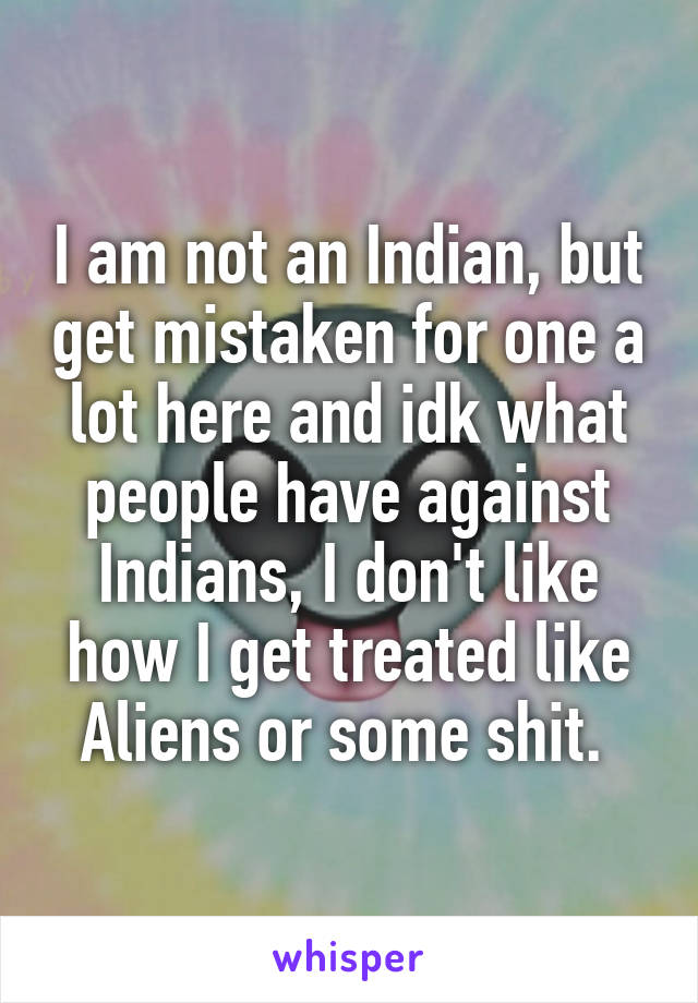 I am not an Indian, but get mistaken for one a lot here and idk what people have against Indians, I don't like how I get treated like Aliens or some shit. 