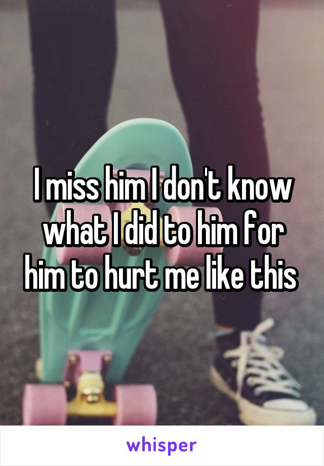 I miss him I don't know what I did to him for him to hurt me like this 