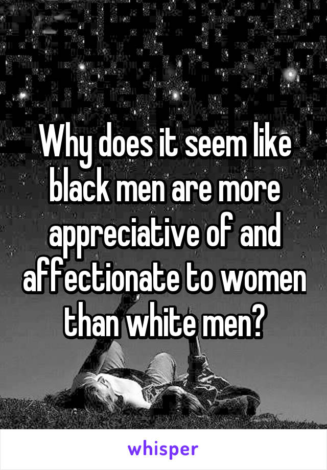 Why does it seem like black men are more appreciative of and affectionate to women than white men?