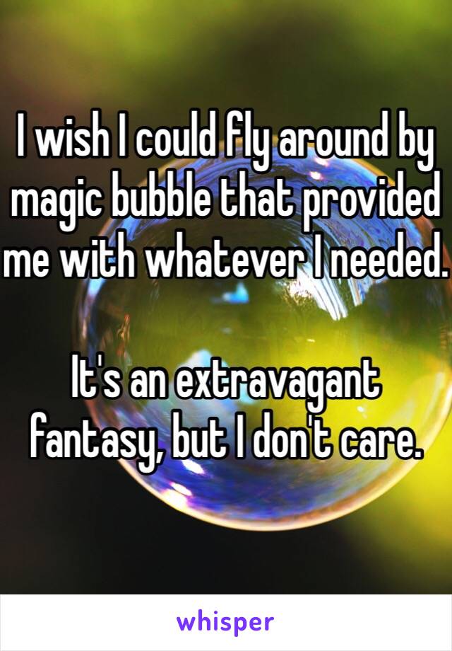 I wish I could fly around by magic bubble that provided me with whatever I needed. 

It's an extravagant fantasy, but I don't care. 