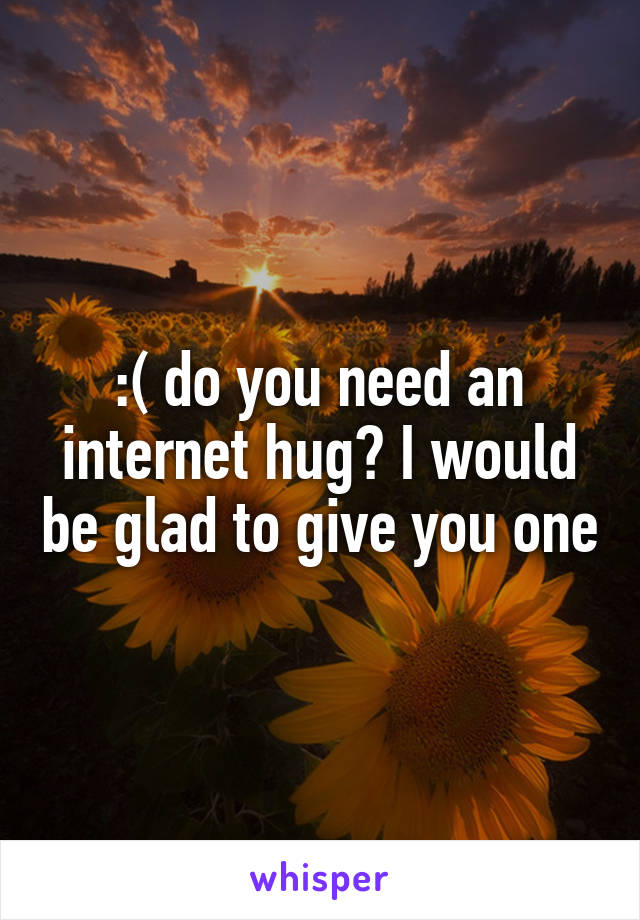 :( do you need an internet hug? I would be glad to give you one