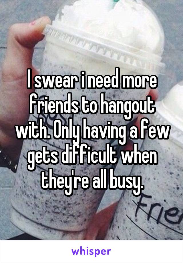 I swear i need more friends to hangout with. Only having a few gets difficult when they're all busy.