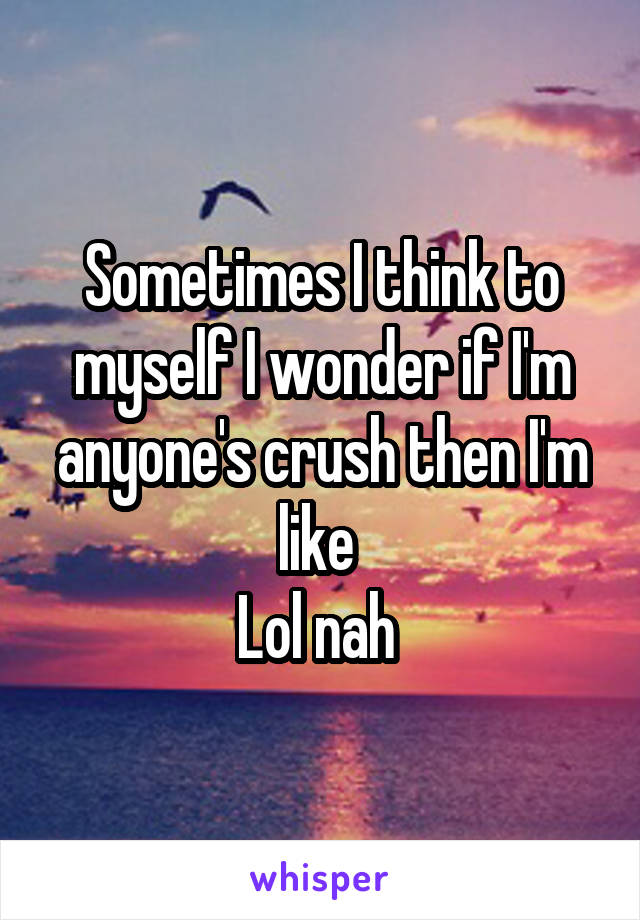 Sometimes I think to myself I wonder if I'm anyone's crush then I'm like 
Lol nah 