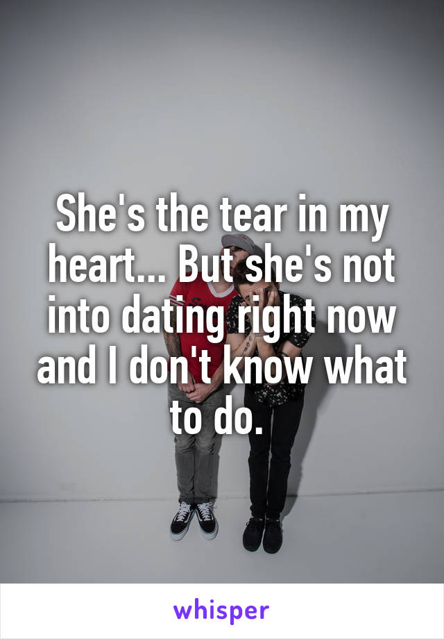 She's the tear in my heart... But she's not into dating right now and I don't know what to do. 