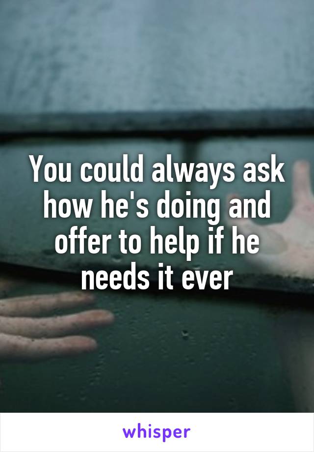 You could always ask how he's doing and offer to help if he needs it ever