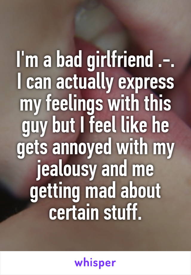 I'm a bad girlfriend .-. I can actually express my feelings with this guy but I feel like he gets annoyed with my jealousy and me getting mad about certain stuff.