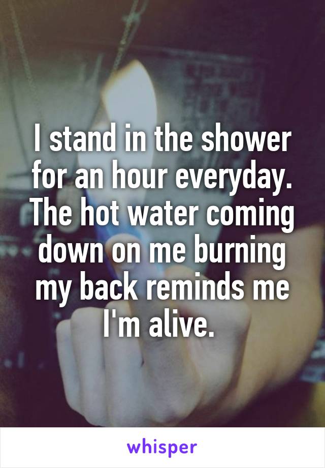 I stand in the shower for an hour everyday. The hot water coming down on me burning my back reminds me I'm alive. 