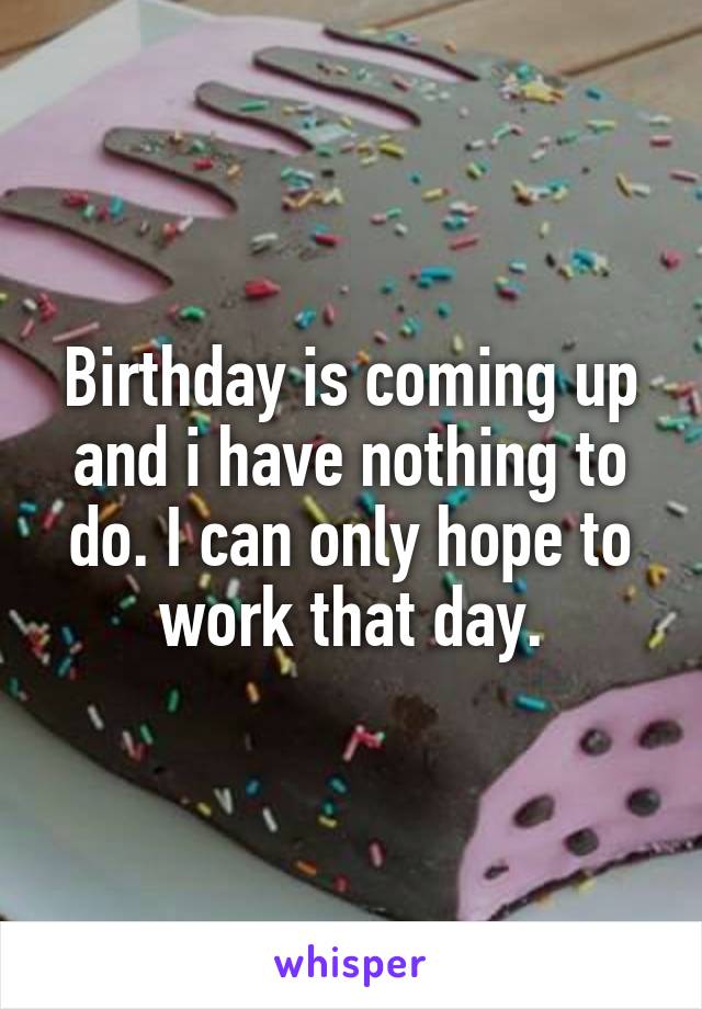 Birthday is coming up and i have nothing to do. I can only hope to work that day.