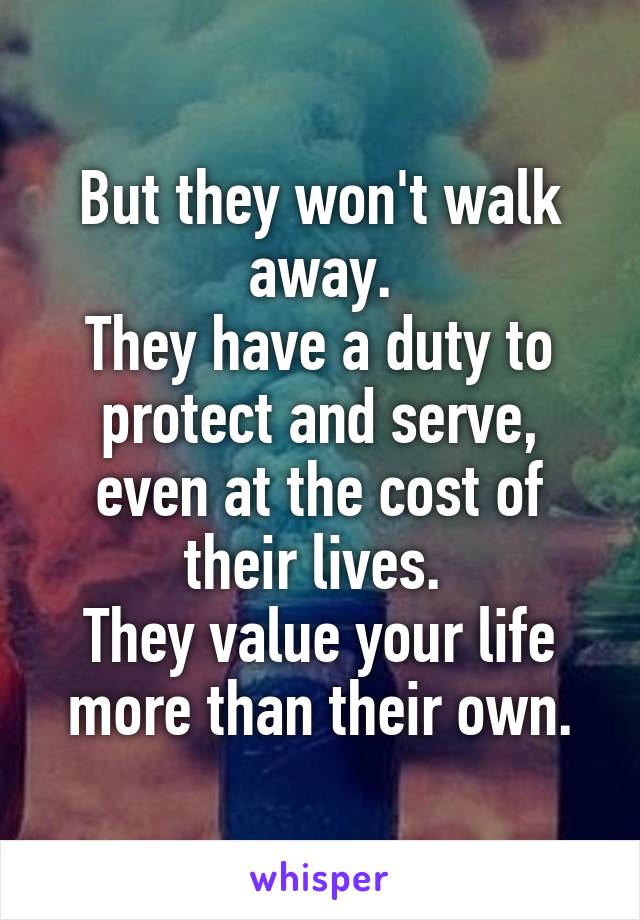 But they won't walk away.
They have a duty to protect and serve, even at the cost of their lives. 
They value your life more than their own.