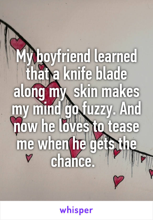 My boyfriend learned that a knife blade along my  skin makes my mind go fuzzy. And now he loves to tease me when he gets the chance.  