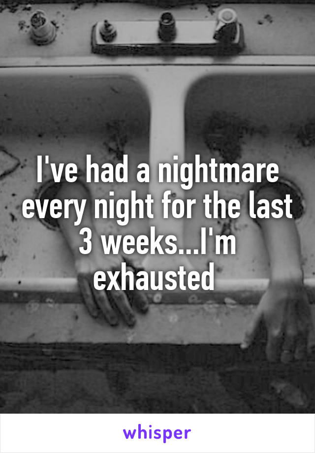 I've had a nightmare every night for the last 3 weeks...I'm exhausted 