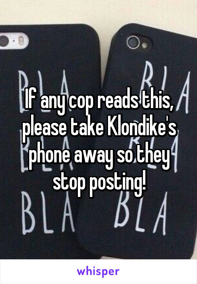 If any cop reads this, please take Klondike's phone away so they stop posting!