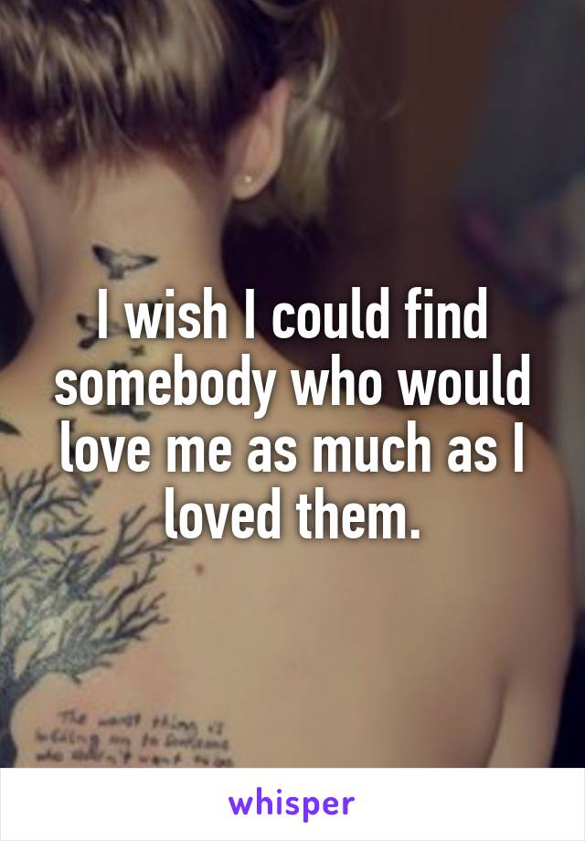 I wish I could find somebody who would love me as much as I loved them.