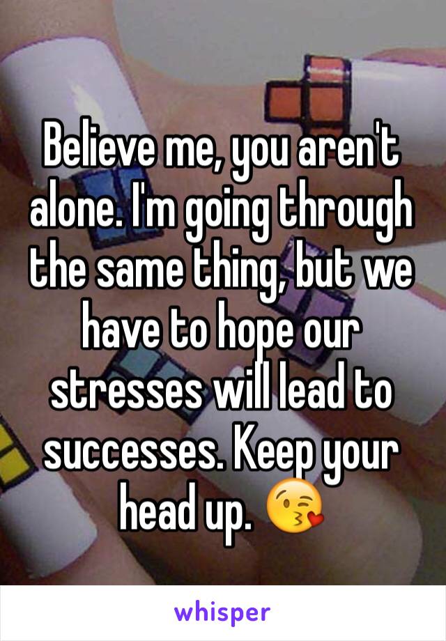 Believe me, you aren't alone. I'm going through the same thing, but we have to hope our stresses will lead to successes. Keep your head up. 😘