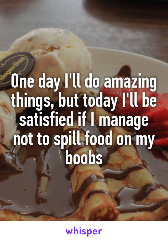 One day I'll do amazing things, but today I'll be satisfied if I manage not to spill food on my boobs