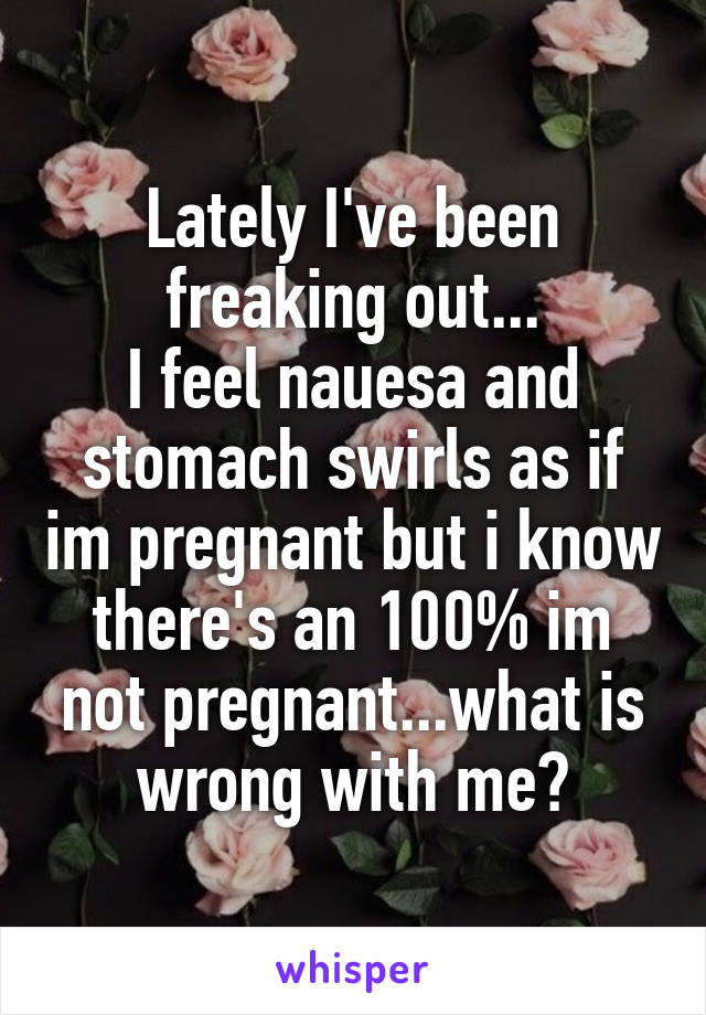 Lately I've been freaking out...
I feel nauesa and stomach swirls as if im pregnant but i know there's an 100% im not pregnant...what is wrong with me?