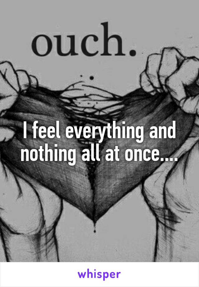 I feel everything and nothing all at once....