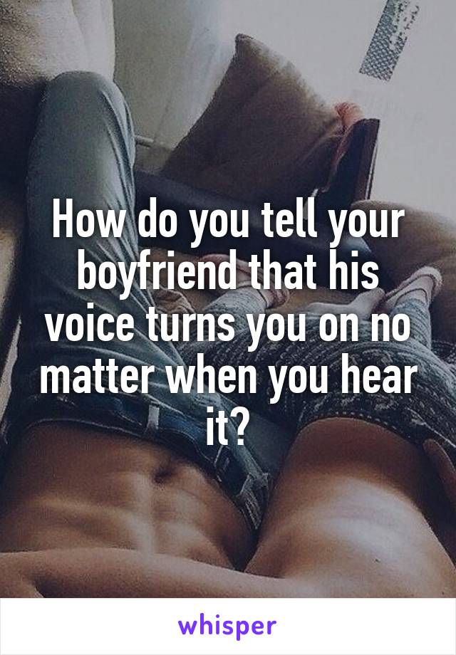 How do you tell your boyfriend that his voice turns you on no matter when you hear it?