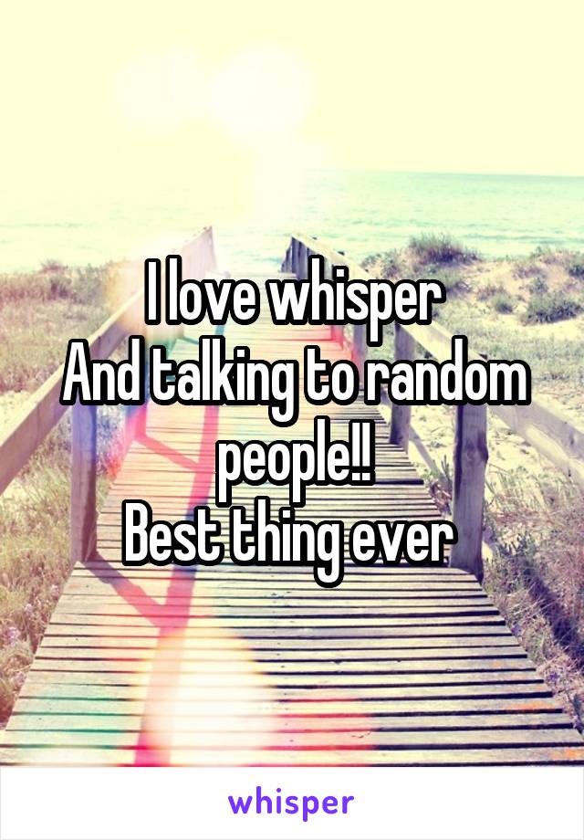 I love whisper
And talking to random people!!
Best thing ever 