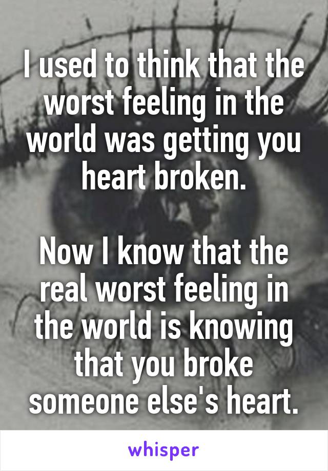 I used to think that the worst feeling in the world was getting you heart broken.

Now I know that the real worst feeling in the world is knowing that you broke someone else's heart.
