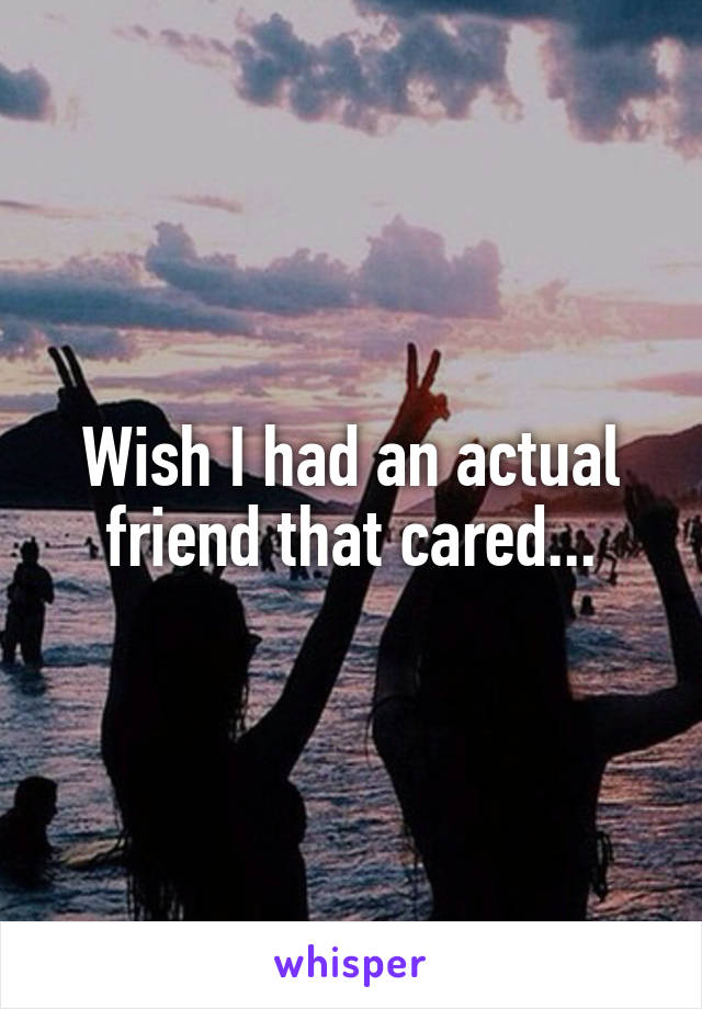 Wish I had an actual friend that cared...