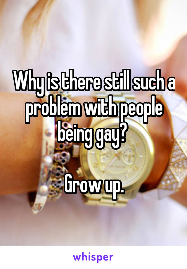 Why is there still such a problem with people being gay? 

Grow up.