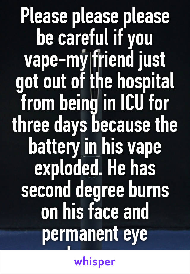 Please please please be careful if you vape-my friend just got out of the hospital from being in ICU for three days because the battery in his vape exploded. He has second degree burns on his face and permanent eye damage. 
