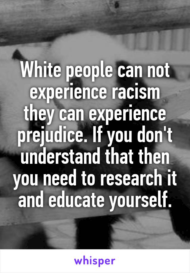 White people can not experience racism they can experience prejudice. If you don't understand that then you need to research it and educate yourself.