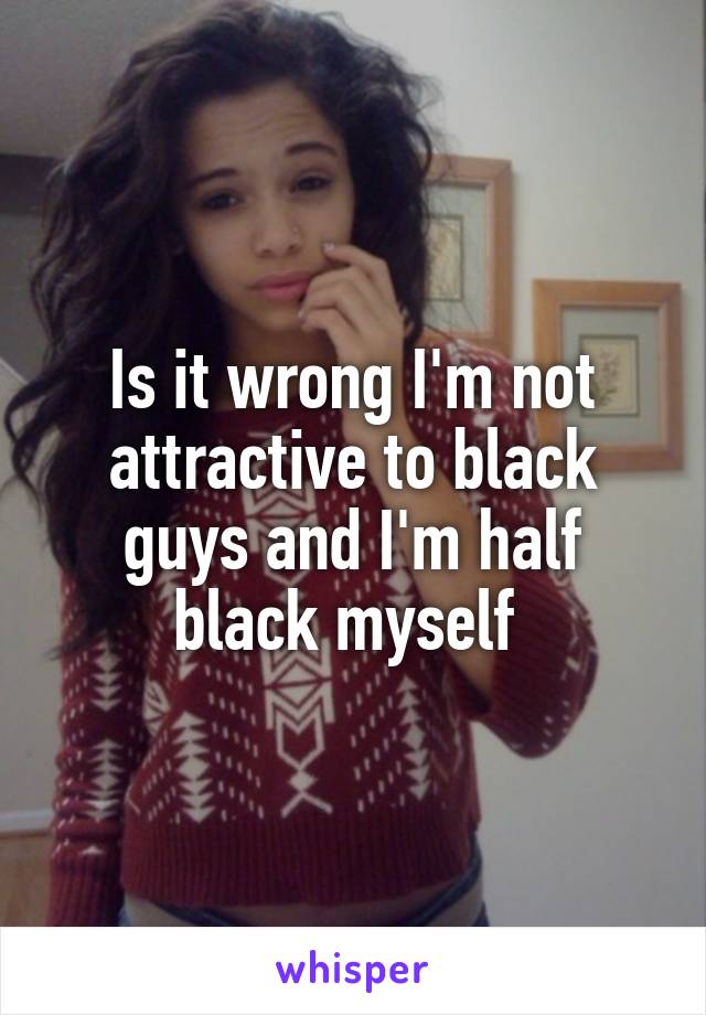 Is it wrong I'm not attractive to black guys and I'm half black myself 