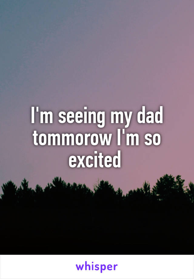 I'm seeing my dad tommorow I'm so excited 