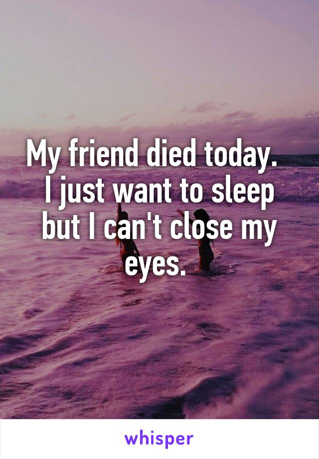 My friend died today.  
I just want to sleep but I can't close my eyes. 
