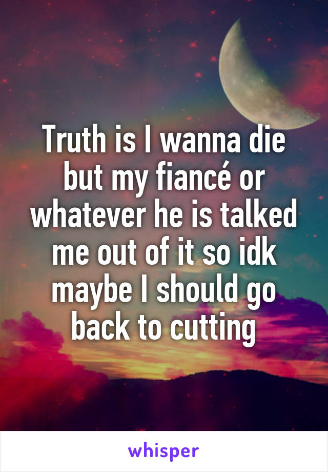 Truth is I wanna die but my fiancé or whatever he is talked me out of it so idk maybe I should go back to cutting