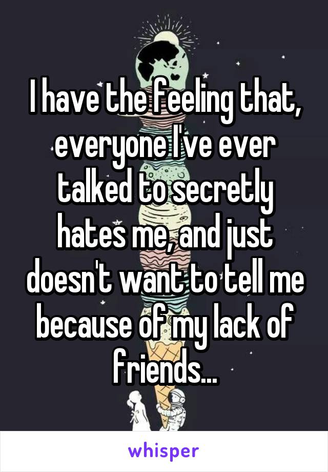 I have the feeling that, everyone I've ever talked to secretly hates me, and just doesn't want to tell me because of my lack of friends...