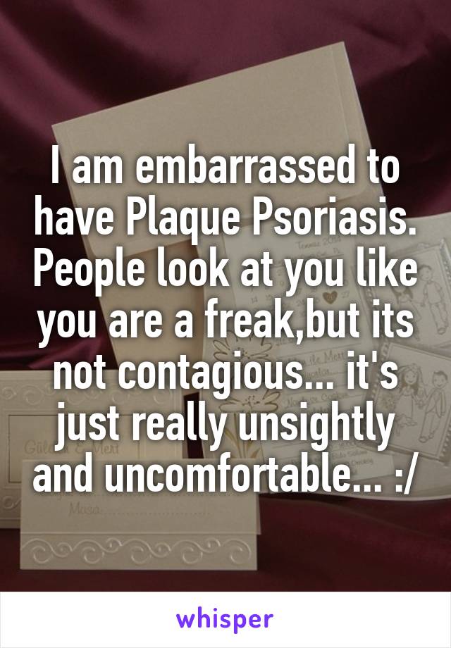 I am embarrassed to have Plaque Psoriasis. People look at you like you are a freak,but its not contagious... it's just really unsightly and uncomfortable... :/