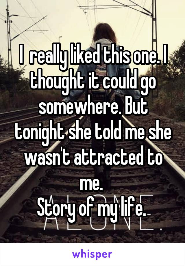 I  really liked this one. I thought it could go somewhere. But tonight she told me she wasn't attracted to me. 
Story of my life. 