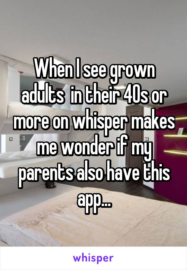 When I see grown adults  in their 40s or more on whisper makes me wonder if my parents also have this app...