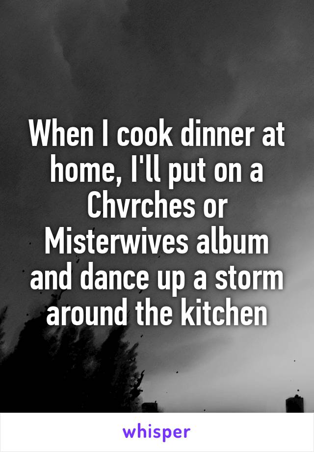 When I cook dinner at home, I'll put on a Chvrches or Misterwives album and dance up a storm around the kitchen