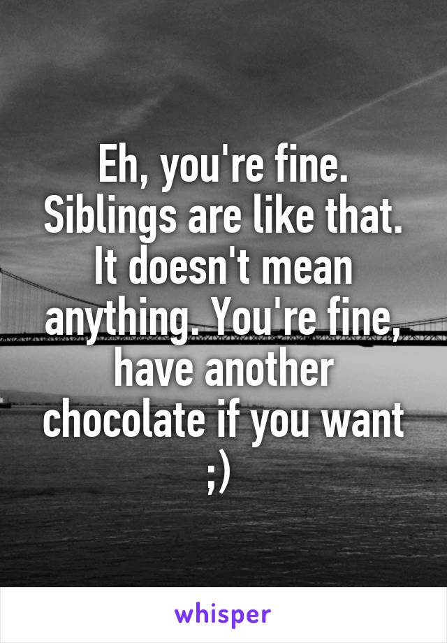 Eh, you're fine. Siblings are like that. It doesn't mean anything. You're fine, have another chocolate if you want ;) 