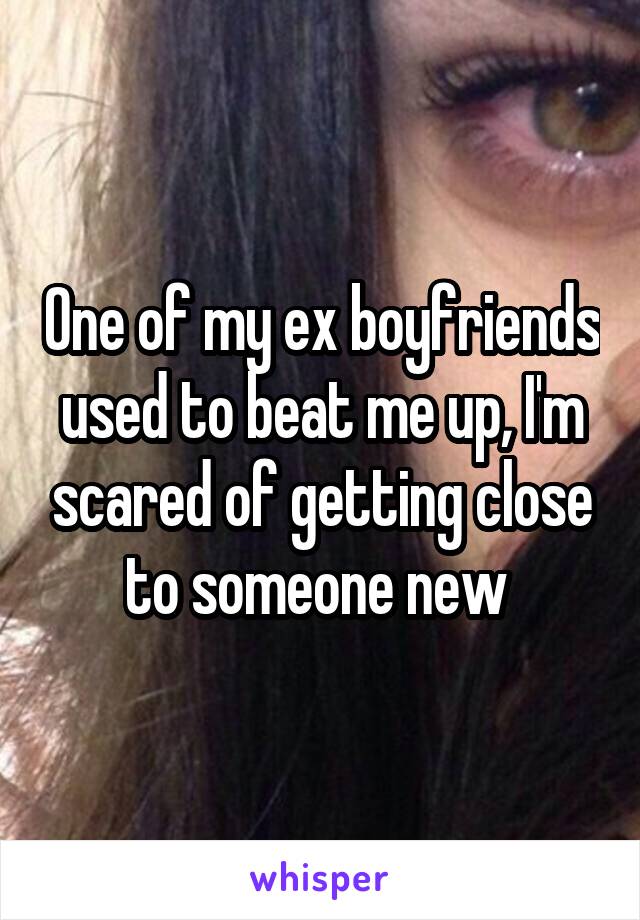 One of my ex boyfriends used to beat me up, I'm scared of getting close to someone new 