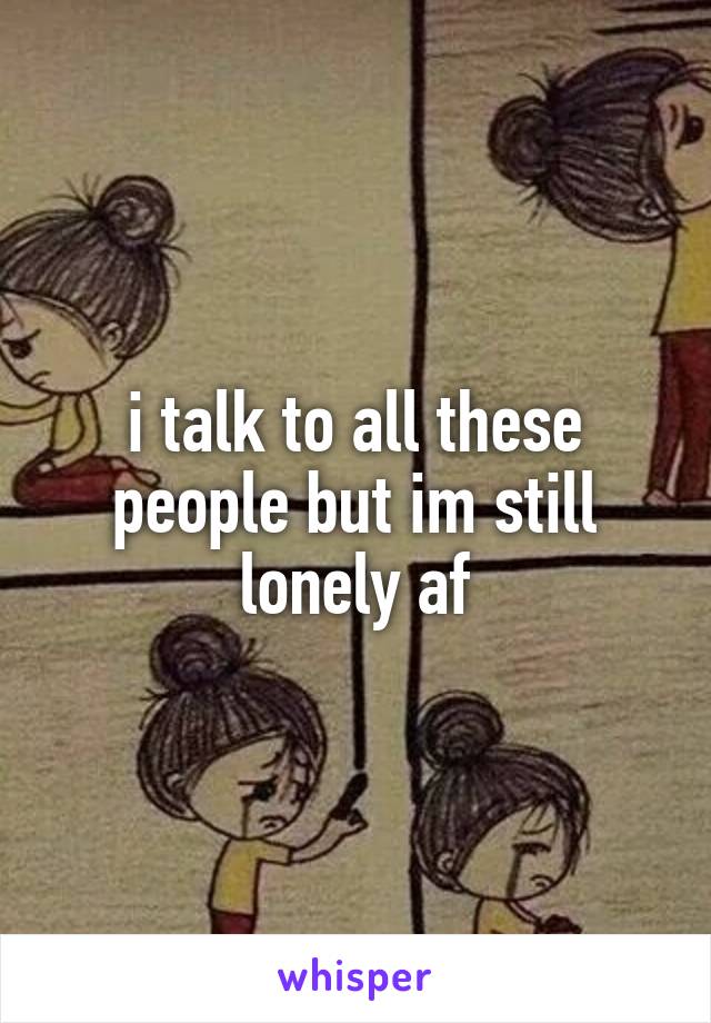 i talk to all these people but im still lonely af