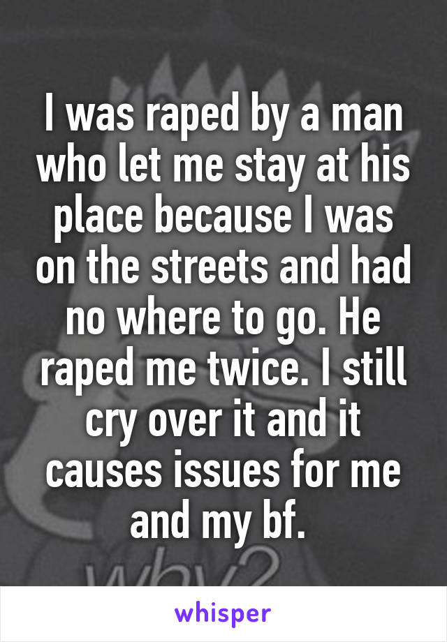I was raped by a man who let me stay at his place because I was on the streets and had no where to go. He raped me twice. I still cry over it and it causes issues for me and my bf. 