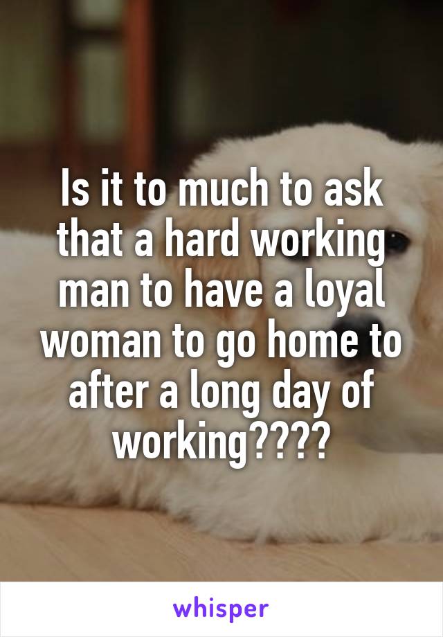 Is it to much to ask that a hard working man to have a loyal woman to go home to after a long day of working????