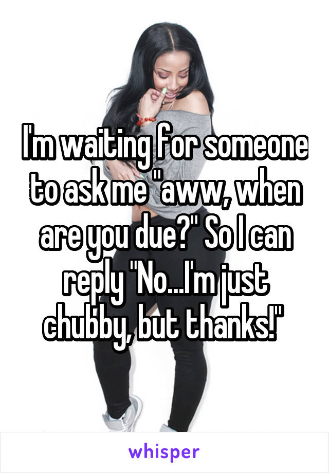 I'm waiting for someone to ask me "aww, when are you due?" So I can reply "No...I'm just chubby, but thanks!" 