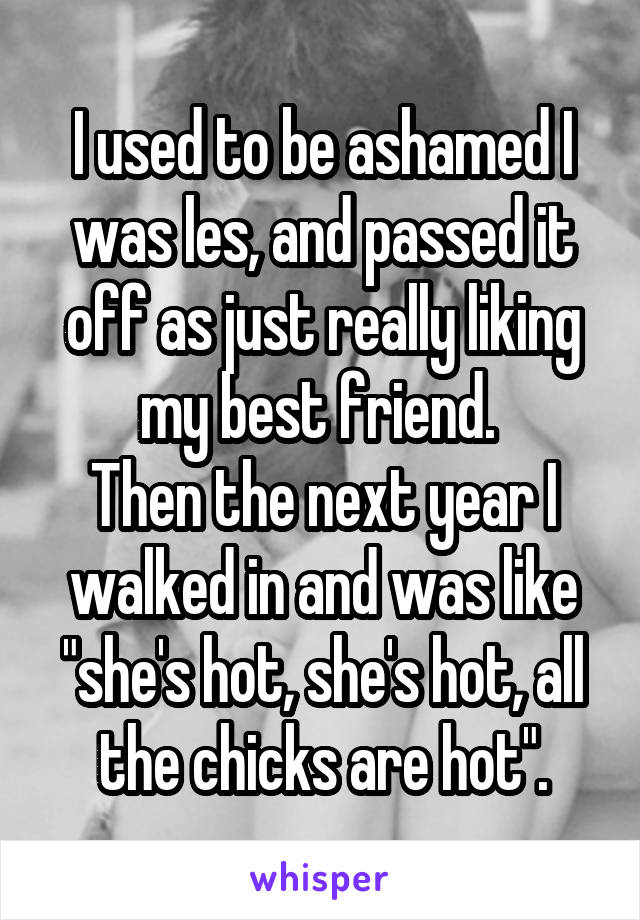 I used to be ashamed I was les, and passed it off as just really liking my best friend. 
Then the next year I walked in and was like "she's hot, she's hot, all the chicks are hot".